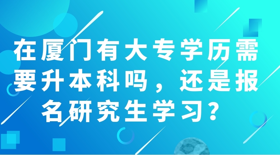  在廈門(mén)有大專學(xué)歷需要升本科嗎，還是報(bào)名研究生學(xué)習(xí)？